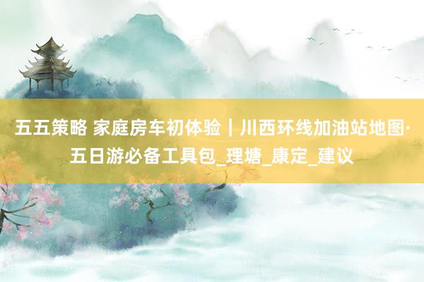 五五策略 家庭房车初体验｜川西环线加油站地图·五日游必备工具包_理塘_康定_建议