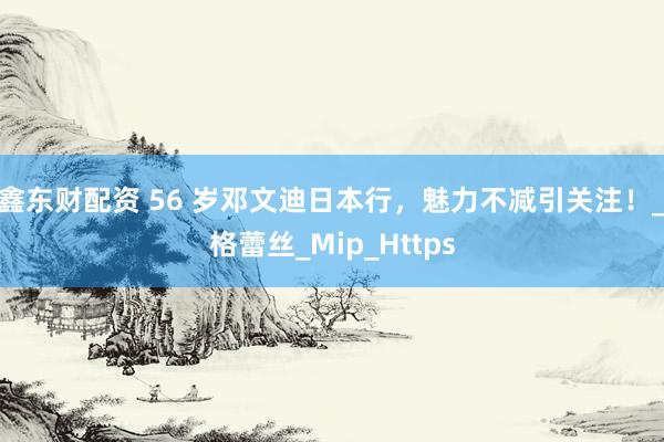 鑫东财配资 56 岁邓文迪日本行，魅力不减引关注！_格蕾丝_Mip_Https