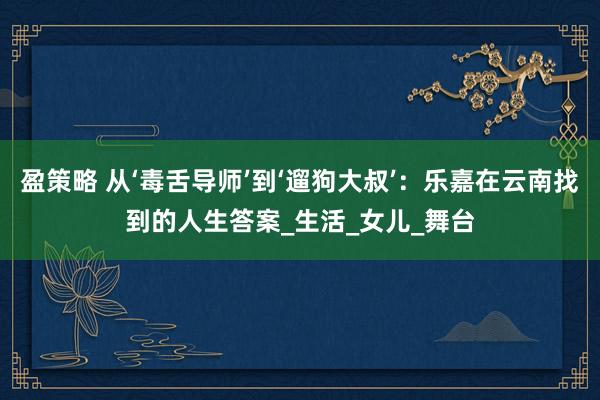 盈策略 从‘毒舌导师’到‘遛狗大叔’：乐嘉在云南找到的人生答案_生活_女儿_舞台
