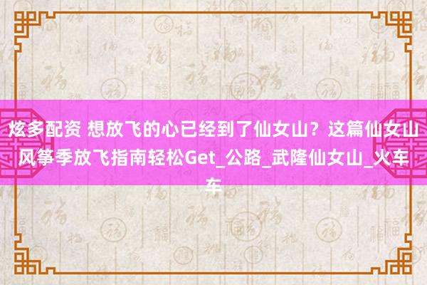 炫多配资 想放飞的心已经到了仙女山？这篇仙女山风筝季放飞指南轻松Get_公路_武隆仙女山_火车