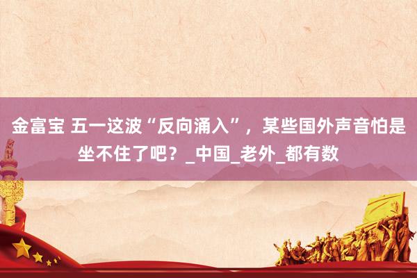 金富宝 五一这波“反向涌入”，某些国外声音怕是坐不住了吧？_中国_老外_都有数
