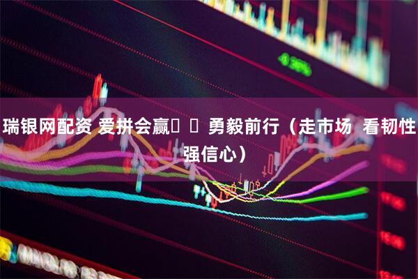 瑞银网配资 爱拼会赢  勇毅前行（走市场  看韧性  强信心）