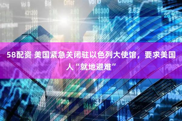 58配资 美国紧急关闭驻以色列大使馆，要求美国人“就地避难”