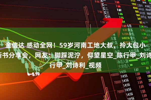 金信达 感动全网！59岁河南工地大叔，拎大包小包参加新书分享会，网友：脚踩泥泞，仰望星空_陈行甲_刘诗利_视频
