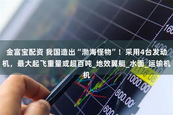 金富宝配资 我国造出“渤海怪物”！采用4台发动机，最大起飞重量或超百吨_地效翼艇_水面_运输机