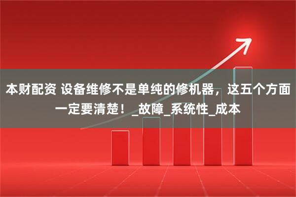 本财配资 设备维修不是单纯的修机器，这五个方面一定要清楚！_故障_系统性_成本