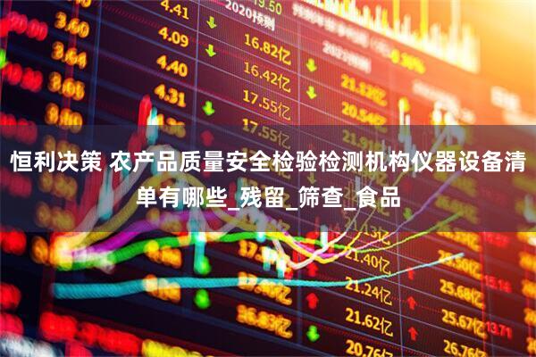 恒利决策 农产品质量安全检验检测机构仪器设备清单有哪些_残留_筛查_食品
