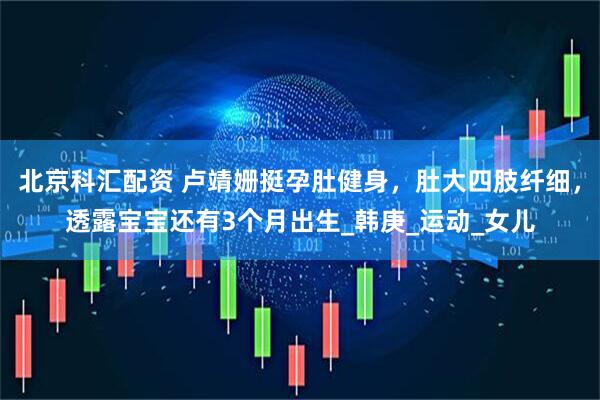 北京科汇配资 卢靖姗挺孕肚健身，肚大四肢纤细，透露宝宝还有3个月出生_韩庚_运动_女儿