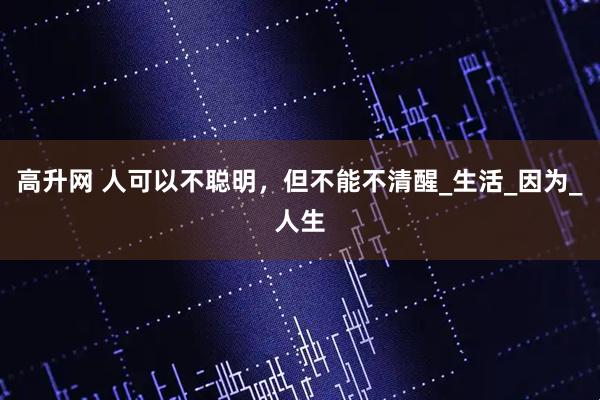 高升网 人可以不聪明，但不能不清醒_生活_因为_人生