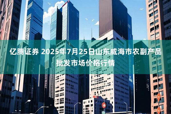 亿腾证券 2025年7月25日山东威海市农副产品批发市场价格行情