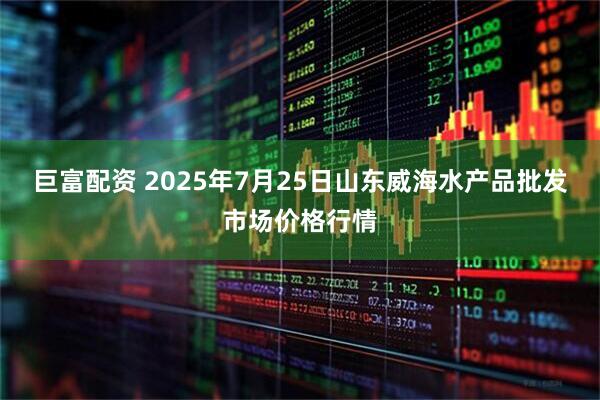 巨富配资 2025年7月25日山东威海水产品批发市场价格行情