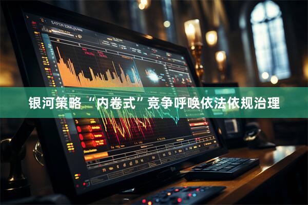 银河策略 “内卷式”竞争呼唤依法依规治理