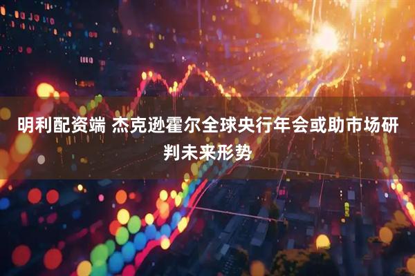明利配资端 杰克逊霍尔全球央行年会或助市场研判未来形势