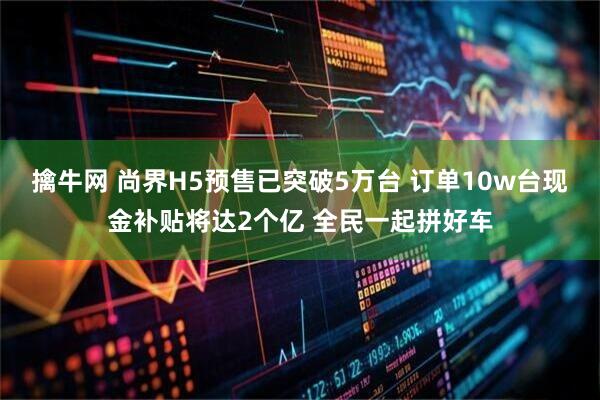 擒牛网 尚界H5预售已突破5万台 订单10w台现金补贴将达2个亿 全民一起拼好车