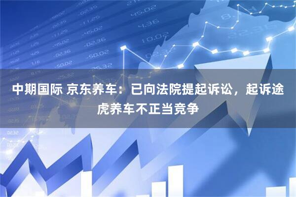 中期国际 京东养车：已向法院提起诉讼，起诉途虎养车不正当竞争