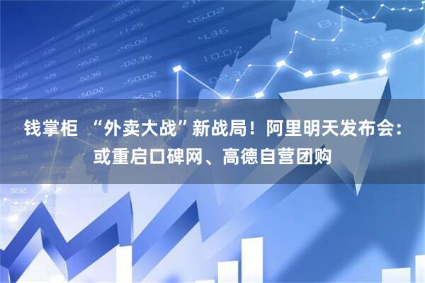 钱掌柜  “外卖大战”新战局！阿里明天发布会：或重启口碑网、高德自营团购