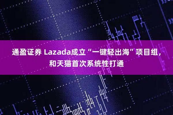 通盈证券 Lazada成立“一键轻出海”项目组，和天猫首次系统性打通
