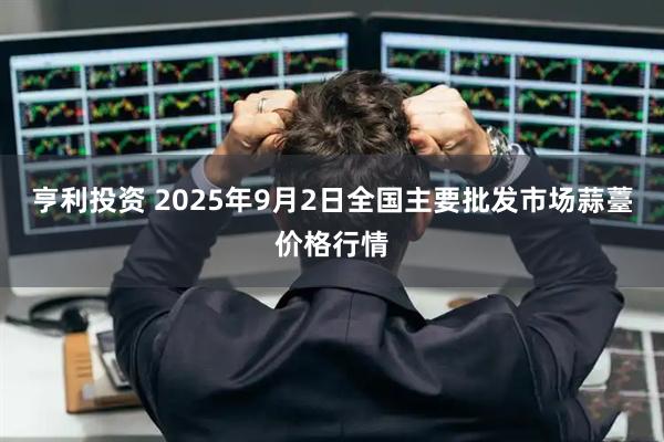 亨利投资 2025年9月2日全国主要批发市场蒜薹价格行情