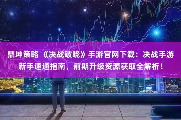 鼎坤策略 《决战破晓》手游官网下载：决战手游新手速通指南，前期升级资源获取全解析！