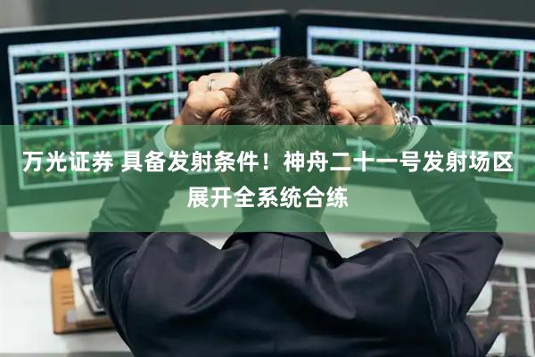 万光证券 具备发射条件！神舟二十一号发射场区展开全系统合练