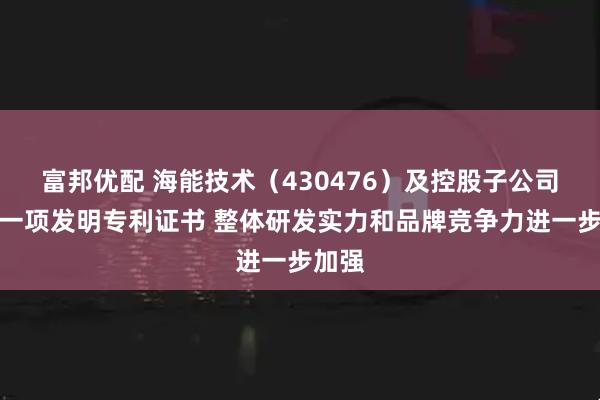 富邦优配 海能技术（430476）及控股子公司获得一项发明专利证书 整体研发实力和品牌竞争力进一步加强