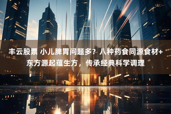 丰云股票 小儿脾胃问题多？八种药食同源食材+东方源起蕴生方，传承经典科学调理